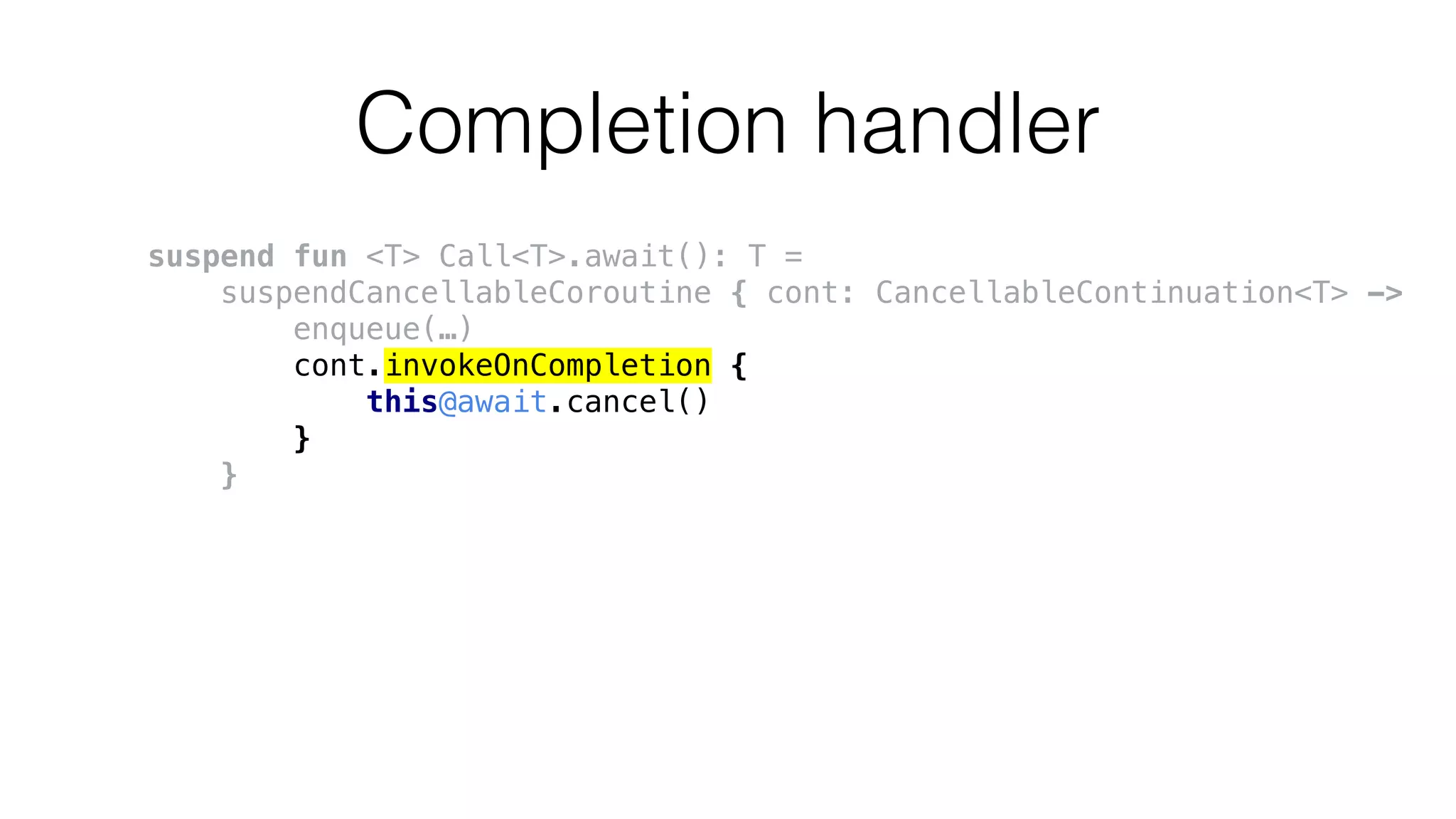 Completion handler
suspend fun <T> Call<T>.await(): T =
suspendCancellableCoroutine { cont: CancellableContinuation<T> ->
enqueue(…)
cont.invokeOnCompletion {
this@await.cancel()
}
}
 
