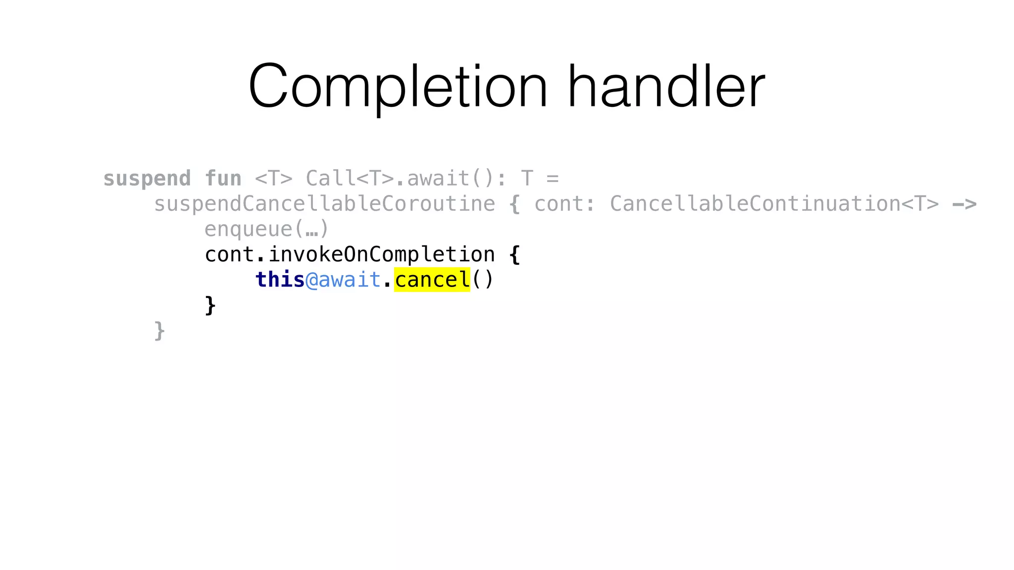 Completion handler
suspend fun <T> Call<T>.await(): T =
suspendCancellableCoroutine { cont: CancellableContinuation<T> ->
enqueue(…)
cont.invokeOnCompletion {
this@await.cancel()
}
}
 