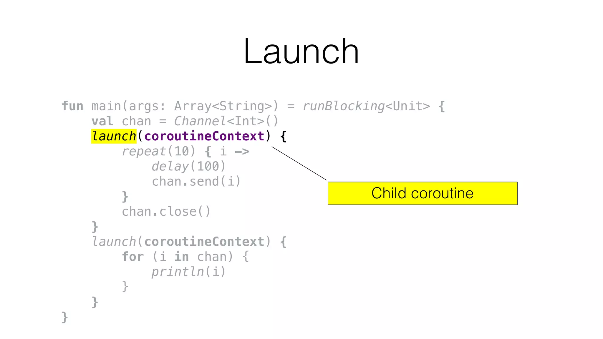 Launch
fun main(args: Array<String>) = runBlocking<Unit> {
val chan = Channel<Int>()
launch(coroutineContext) {
repeat(10) { i ->
delay(100)
chan.send(i)
}
chan.close()
}
launch(coroutineContext) {
for (i in chan) {
println(i)
}
}
}
Child coroutine
 
