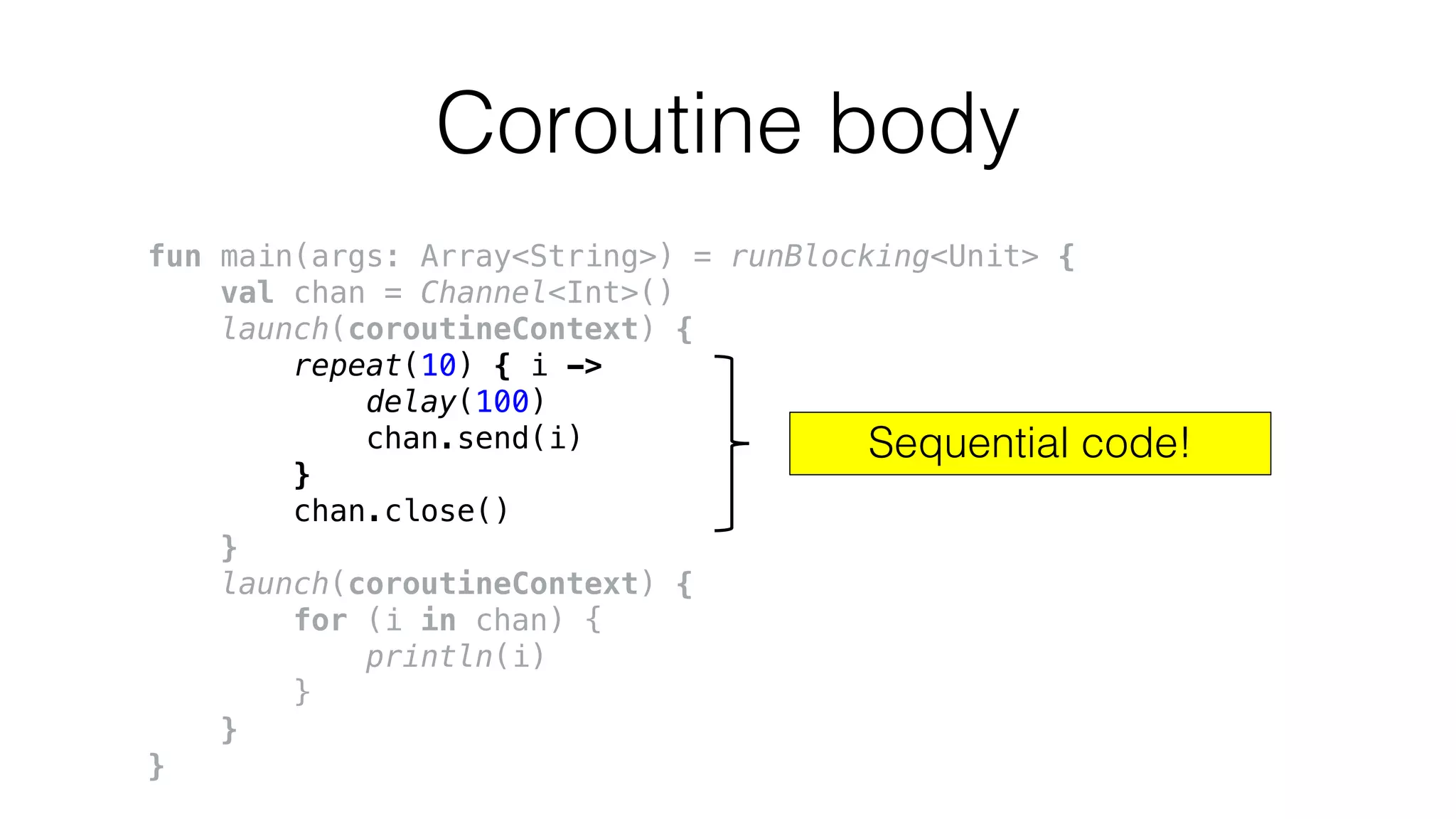 Coroutine body
fun main(args: Array<String>) = runBlocking<Unit> {
val chan = Channel<Int>()
launch(coroutineContext) {
repeat(10) { i ->
delay(100)
chan.send(i)
}
chan.close()
}
launch(coroutineContext) {
for (i in chan) {
println(i)
}
}
}
Sequential code!
 