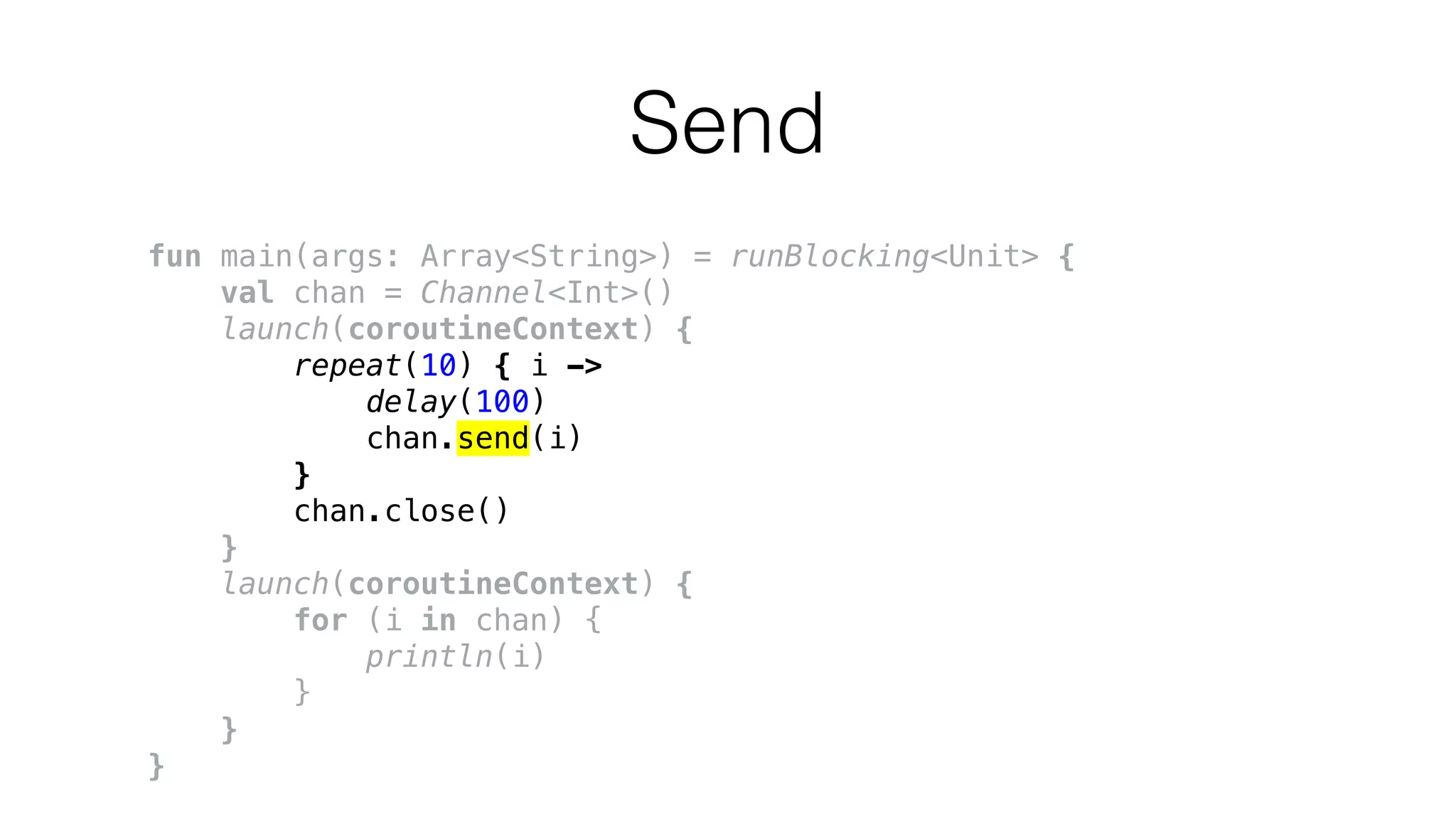 Send
fun main(args: Array<String>) = runBlocking<Unit> {
val chan = Channel<Int>()
launch(coroutineContext) {
repeat(10) { i ->
delay(100)
chan.send(i)
}
chan.close()
}
launch(coroutineContext) {
for (i in chan) {
println(i)
}
}
}
 