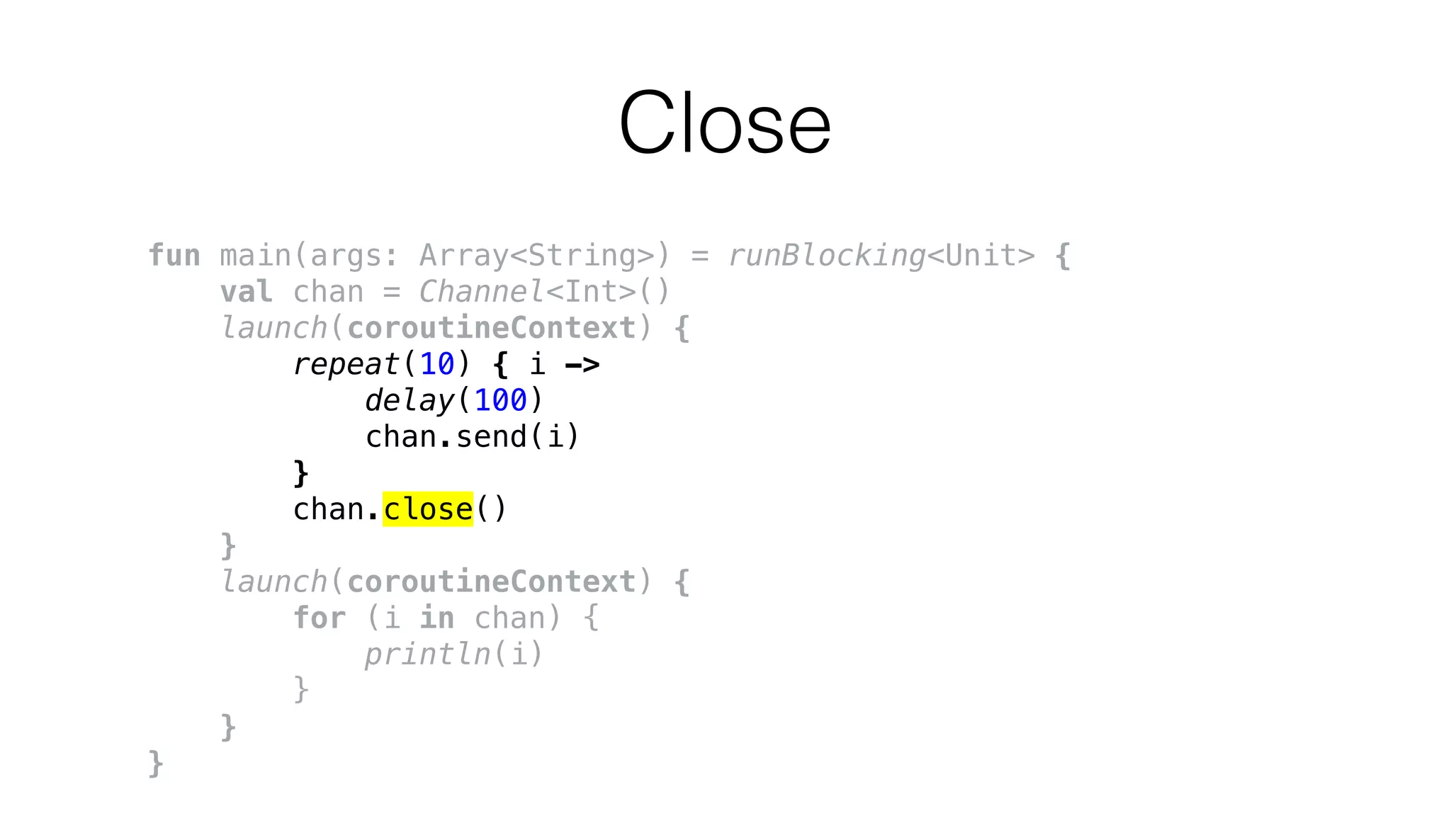 Close
fun main(args: Array<String>) = runBlocking<Unit> {
val chan = Channel<Int>()
launch(coroutineContext) {
repeat(10) { i ->
delay(100)
chan.send(i)
}
chan.close()
}
launch(coroutineContext) {
for (i in chan) {
println(i)
}
}
}
 