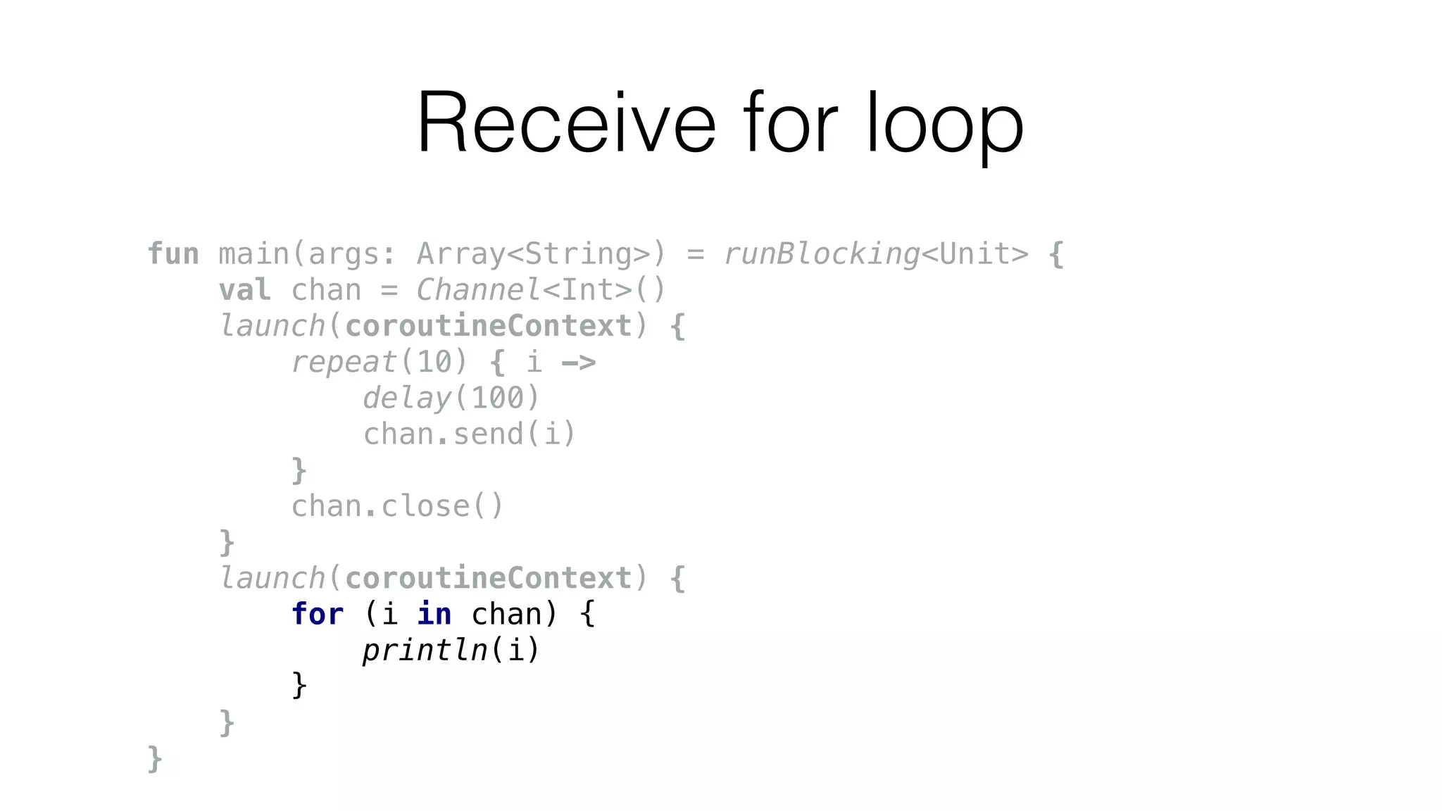 Receive for loop
fun main(args: Array<String>) = runBlocking<Unit> {
val chan = Channel<Int>()
launch(coroutineContext) {
repeat(10) { i ->
delay(100)
chan.send(i)
}
chan.close()
}
launch(coroutineContext) {
for (i in chan) {
println(i)
}
}
}
 
