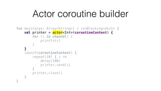 Actor coroutine builder
fun main(args: Array<String>) = runBlocking<Unit> {
val printer = actor<Int>(coroutineContext) {
for (i in channel) {
println(i)
}
}
launch(coroutineContext) {
repeat(10) { i ->
delay(100)
printer.send(i)
}
printer.close()
}
}
 