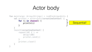 Actor body
fun main(args: Array<String>) = runBlocking<Unit> {
val printer = actor<Int>(coroutineContext) {
for (i in channel) {
println(i)
}
}
launch(coroutineContext) {
repeat(10) { i ->
delay(100)
printer.send(i)
}
printer.close()
}
}
Sequential!
 