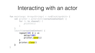 Interacting with an actor
fun main(args: Array<String>) = runBlocking<Unit> {
val printer = actor<Int>(coroutineContext) {
for (i in channel) {
println(i)
}
}
launch(coroutineContext) {
repeat(10) { i ->
delay(100)
printer.send(i)
}
printer.close()
}
}
 