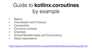 Guide to kotlinx.coroutines
by example
https://github.com/Kotlin/kotlinx.coroutines/blob/master/coroutines-guide.md
• Basics
• Cancellation and Timeouts
• Composition
• Coroutine contexts
• Channels
• Shared Mutable State and Concurrency
• Select expressions
 