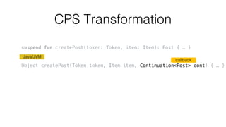 CPS Transformation
callback
Java/JVM
suspend fun createPost(token: Token, item: Item): Post { … }
Object createPost(Token token, Item item, Continuation<Post> cont) { … }
 