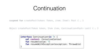 Continuation
suspend fun createPost(token: Token, item: Item): Post { … }
Object createPost(Token token, Item item, Continuation<Post> cont) { … }
interface Continuation<in T> {
val context: CoroutineContext
fun resume(value: T)
fun resumeWithException(exception: Throwable)
}
 