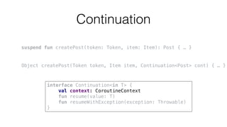 Continuation
suspend fun createPost(token: Token, item: Item): Post { … }
Object createPost(Token token, Item item, Continuation<Post> cont) { … }
interface Continuation<in T> {
val context: CoroutineContext
fun resume(value: T)
fun resumeWithException(exception: Throwable)
}
 