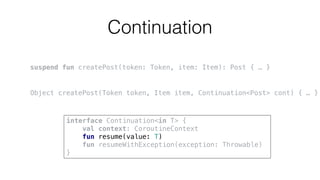 Continuation
suspend fun createPost(token: Token, item: Item): Post { … }
Object createPost(Token token, Item item, Continuation<Post> cont) { … }
interface Continuation<in T> {
val context: CoroutineContext
fun resume(value: T)
fun resumeWithException(exception: Throwable)
}
 