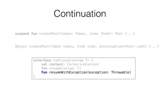 Continuation
suspend fun createPost(token: Token, item: Item): Post { … }
Object createPost(Token token, Item item, Continuation<Post> cont) { … }
interface Continuation<in T> {
val context: CoroutineContext
fun resume(value: T)
fun resumeWithException(exception: Throwable)
}
 