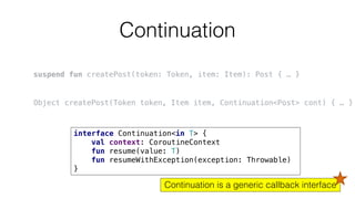 Continuation
Continuation is a generic callback interface
suspend fun createPost(token: Token, item: Item): Post { … }
Object createPost(Token token, Item item, Continuation<Post> cont) { … }
interface Continuation<in T> {
val context: CoroutineContext
fun resume(value: T)
fun resumeWithException(exception: Throwable)
}
 