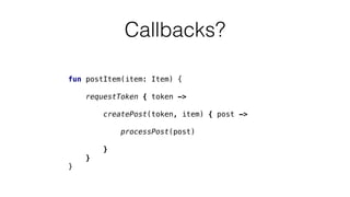 Callbacks?
fun postItem(item: Item) {
requestToken { token ->
createPost(token, item) { post ->
processPost(post)
}
}
}
 