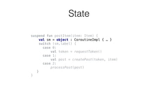 suspend fun postItem(item: Item) {
val sm = object : CoroutineImpl { … }
switch (sm.label) {
case 0:
val token = requestToken()
case 1:
val post = createPost(token, item)
case 2:
processPost(post)
}
}
State
 