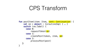 fun postItem(item: Item, cont: Continuation) {
val sm = object : CoroutineImpl { … }
switch (sm.label) {
case 0:
requestToken(sm)
case 1:
createPost(token, item, sm)
case 2:
processPost(post)
}
}
CPS Transform
 