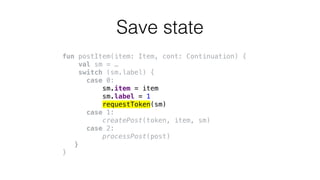 fun postItem(item: Item, cont: Continuation) {
val sm = …
switch (sm.label) {
case 0:
sm.item = item
sm.label = 1
requestToken(sm)
case 1:
createPost(token, item, sm)
case 2:
processPost(post)
}
}
Save state
 