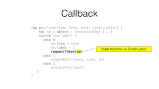 fun postItem(item: Item, cont: Continuation) {
val sm = object : CoroutineImpl { … }
switch (sm.label) {
case 0:
sm.item = item
sm.label = 1
requestToken(sm)
case 1:
createPost(token, item, sm)
case 2:
processPost(post)
}
}
Callback
State Machine as Continuation
 