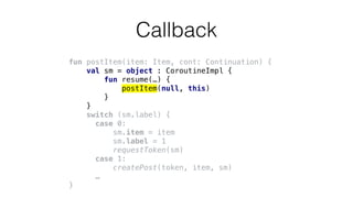 fun postItem(item: Item, cont: Continuation) {
val sm = object : CoroutineImpl {
fun resume(…) {
postItem(null, this)
}
}
switch (sm.label) {
case 0:
sm.item = item
sm.label = 1
requestToken(sm)
case 1:
createPost(token, item, sm)
…
}
Callback
 