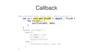 fun postItem(item: Item, cont: Continuation) {
val sm = cont as? ThisSM ?: object : ThisSM {
fun resume(…) {
postItem(null, this)
}
}
switch (sm.label) {
case 0:
sm.item = item
sm.label = 1
requestToken(sm)
case 1:
createPost(token, item, sm)
…
}
Callback
 
