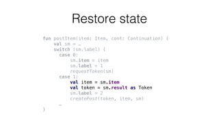 fun postItem(item: Item, cont: Continuation) {
val sm = …
switch (sm.label) {
case 0:
sm.item = item
sm.label = 1
requestToken(sm)
case 1:
val item = sm.item
val token = sm.result as Token
sm.label = 2
createPost(token, item, sm)
…
}
Restore state
 