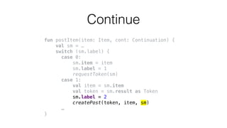 fun postItem(item: Item, cont: Continuation) {
val sm = …
switch (sm.label) {
case 0:
sm.item = item
sm.label = 1
requestToken(sm)
case 1:
val item = sm.item
val token = sm.result as Token
sm.label = 2
createPost(token, item, sm)
…
}
Continue
 