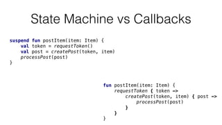 State Machine vs Callbacks
fun postItem(item: Item) {
requestToken { token ->
createPost(token, item) { post ->
processPost(post)
}
}
}
suspend fun postItem(item: Item) {
val token = requestToken()
val post = createPost(token, item)
processPost(post)
}
 