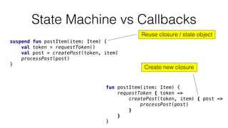 State Machine vs Callbacks
fun postItem(item: Item) {
requestToken { token ->
createPost(token, item) { post ->
processPost(post)
}
}
}
suspend fun postItem(item: Item) {
val token = requestToken()
val post = createPost(token, item)
processPost(post)
}
Reuse closure / state object
Create new closure
 