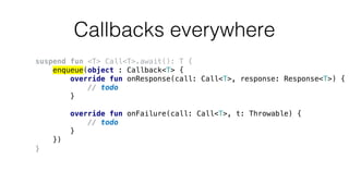 Callbacks everywhere
suspend fun <T> Call<T>.await(): T {
enqueue(object : Callback<T> {
override fun onResponse(call: Call<T>, response: Response<T>) {
// todo
}
override fun onFailure(call: Call<T>, t: Throwable) {
// todo
}
})
}
 
