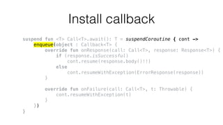 Install callback
suspend fun <T> Call<T>.await(): T = suspendCoroutine { cont ->
enqueue(object : Callback<T> {
override fun onResponse(call: Call<T>, response: Response<T>) {
if (response.isSuccessful)
cont.resume(response.body()!!)
else
cont.resumeWithException(ErrorResponse(response))
}
override fun onFailure(call: Call<T>, t: Throwable) {
cont.resumeWithException(t)
}
})
}
 