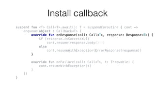 Install callback
suspend fun <T> Call<T>.await(): T = suspendCoroutine { cont ->
enqueue(object : Callback<T> {
override fun onResponse(call: Call<T>, response: Response<T>) {
if (response.isSuccessful)
cont.resume(response.body()!!)
else
cont.resumeWithException(ErrorResponse(response))
}
override fun onFailure(call: Call<T>, t: Throwable) {
cont.resumeWithException(t)
}
})
}
 
