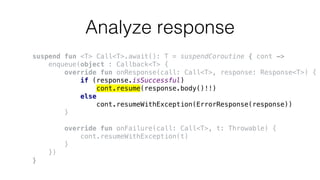 Analyze response
suspend fun <T> Call<T>.await(): T = suspendCoroutine { cont ->
enqueue(object : Callback<T> {
override fun onResponse(call: Call<T>, response: Response<T>) {
if (response.isSuccessful)
cont.resume(response.body()!!)
else
cont.resumeWithException(ErrorResponse(response))
}
override fun onFailure(call: Call<T>, t: Throwable) {
cont.resumeWithException(t)
}
})
}
 