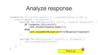 Analyze response
suspend fun <T> Call<T>.await(): T = suspendCoroutine { cont ->
enqueue(object : Callback<T> {
override fun onResponse(call: Call<T>, response: Response<T>) {
if (response.isSuccessful)
cont.resume(response.body()!!)
else
cont.resumeWithException(ErrorResponse(response))
}
override fun onFailure(call: Call<T>, t: Throwable) {
cont.resumeWithException(t)
}
})
}
That’s all
 