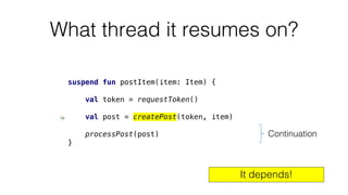 What thread it resumes on?
suspend fun postItem(item: Item) {
val token = requestToken()
val post = createPost(token, item)
processPost(post)
}
Continuation
It depends!
 