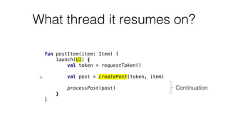 What thread it resumes on?
fun postItem(item: Item) {
launch(UI) {
val token = requestToken()
val post = createPost(token, item)
processPost(post)
}
}
Continuation
 