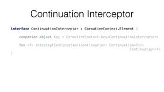 Continuation Interceptor
interface ContinuationInterceptor : CoroutineContext.Element {
companion object Key : CoroutineContext.Key<ContinuationInterceptor>
fun <T> interceptContinuation(continuation: Continuation<T>):
Continuation<T>
}
 
