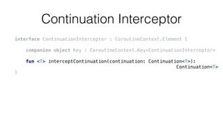 Continuation Interceptor
interface ContinuationInterceptor : CoroutineContext.Element {
companion object Key : CoroutineContext.Key<ContinuationInterceptor>
fun <T> interceptContinuation(continuation: Continuation<T>):
Continuation<T>
}
 