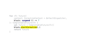 fun <T> future(
context: CoroutineContext = DefaultDispatcher,
block: suspend () -> T
): CompletableFuture<T> {
val future = CompletableFuture<T>()
block.startCoroutine(…)
return future
}
 