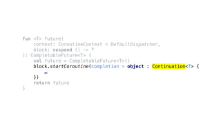 fun <T> future(
context: CoroutineContext = DefaultDispatcher,
block: suspend () -> T
): CompletableFuture<T> {
val future = CompletableFuture<T>()
block.startCoroutine(completion = object : Continuation<T> {
…
})
return future
}
 