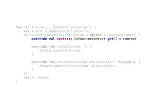 fun <T> future(…): CompletableFuture<T> {
val future = CompletableFuture<T>()
block.startCoroutine(completion = object : Continuation<T> {
override val context: CoroutineContext get() = context
override fun resume(value: T) {
future.complete(value)
}
override fun resumeWithException(exception: Throwable) {
future.completeExceptionally(exception)
}
})
return future
}
 