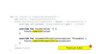 fun <T> future(…): CompletableFuture<T> {
val future = CompletableFuture<T>()
block.startCoroutine(completion = object : Continuation<T> {
override val context: CoroutineContext get() = context
override fun resume(value: T) {
future.complete(value)
}
override fun resumeWithException(exception: Throwable) {
future.completeExceptionally(exception)
}
})
return future
}
That’s all, folks!
 