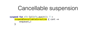 Cancellable suspension
suspend fun <T> Call<T>.await(): T =
suspendCancellableCoroutine { cont ->
enqueue(…)
}
 
