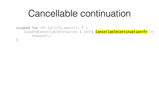 Cancellable continuation
suspend fun <T> Call<T>.await(): T =
suspendCancellableCoroutine { cont: CancellableContinuation<T> ->
enqueue(…)
}
 