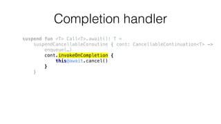 Completion handler
suspend fun <T> Call<T>.await(): T =
suspendCancellableCoroutine { cont: CancellableContinuation<T> ->
enqueue(…)
cont.invokeOnCompletion {
this@await.cancel()
}
}
 
