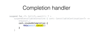 Completion handler
suspend fun <T> Call<T>.await(): T =
suspendCancellableCoroutine { cont: CancellableContinuation<T> ->
enqueue(…)
cont.invokeOnCompletion {
this@await.cancel()
}
}
 