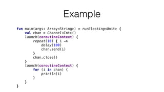 Example
fun main(args: Array<String>) = runBlocking<Unit> {
val chan = Channel<Int>()
launch(coroutineContext) {
repeat(10) { i ->
delay(100)
chan.send(i)
}
chan.close()
}
launch(coroutineContext) {
for (i in chan) {
println(i)
}
}
}
 