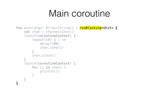 Main coroutine
fun main(args: Array<String>) = runBlocking<Unit> {
val chan = Channel<Int>()
launch(coroutineContext) {
repeat(10) { i ->
delay(100)
chan.send(i)
}
chan.close()
}
launch(coroutineContext) {
for (i in chan) {
println(i)
}
}
}
 