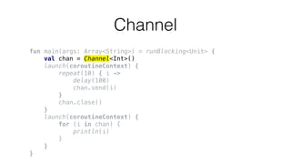 Channel
fun main(args: Array<String>) = runBlocking<Unit> {
val chan = Channel<Int>()
launch(coroutineContext) {
repeat(10) { i ->
delay(100)
chan.send(i)
}
chan.close()
}
launch(coroutineContext) {
for (i in chan) {
println(i)
}
}
}
 