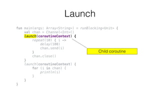 Launch
fun main(args: Array<String>) = runBlocking<Unit> {
val chan = Channel<Int>()
launch(coroutineContext) {
repeat(10) { i ->
delay(100)
chan.send(i)
}
chan.close()
}
launch(coroutineContext) {
for (i in chan) {
println(i)
}
}
}
Child coroutine
 