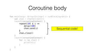 Coroutine body
fun main(args: Array<String>) = runBlocking<Unit> {
val chan = Channel<Int>()
launch(coroutineContext) {
repeat(10) { i ->
delay(100)
chan.send(i)
}
chan.close()
}
launch(coroutineContext) {
for (i in chan) {
println(i)
}
}
}
Sequential code!
 